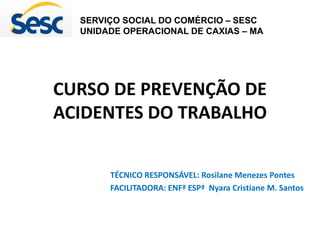 CURSO DE PREVENÇÃO DE
ACIDENTES DO TRABALHO
TÉCNICO RESPONSÁVEL: Rosilane Menezes Pontes
FACILITADORA: ENFª ESPª Nyara Cristiane M. Santos
SERVIÇO SOCIAL DO COMÉRCIO – SESC
UNIDADE OPERACIONAL DE CAXIAS – MA
 