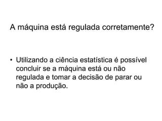 A máquina está regulada corretamente?



• Utilizando a ciência estatística é possível
  concluir se a máquina está ou não
  regulada e tomar a decisão de parar ou
  não a produção.
 