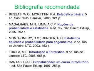 Bibliografia recomendada
• BUSSAB, W.O.; MORETTIN, P.A. Estatística básica. 5
  ed. São Paulo: Saraiva, 2005. 321 p.
• MAGALHÃES, M.N.; LIMA, A.C.P. Noções de
  probabilidade e estatística. 6 ed. rev. São Paulo: Edusp,
  2005. 392 p.
• MONTGOMERY, D.C.; RUNGER, G.C. Estatística
  aplicada e probabilidade para engenheiros. 2 ed. Rio
  de Janeiro: LTC, 2003. 463 p.
• TRIOLA, M.F. Introdução a Estatística. 9 ed. Rio de
  Janeiro: LTC, 2005. 656 p.
• DANTAS, C.A.B. Probabilidade: um curso introdutório.
  1 ed. São Paulo: Edusp, 1997. 253 p.
 