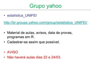 Grupo yahoo
• estatística_UNIFEI

http://br.groups.yahoo.com/group/estatistica_UNIFEI/

• Material de aulas, avisos, data de provas,
  programas em R.
• Cadastrar-se assim que possível.

• AVISO
• Não haverá aulas dias 22 e 24/03.
 