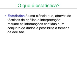 O que é estatística?

• Estatística é uma ciência que, através de
  técnicas de análise e interpretação,
  resume as informações contidas num
  conjunto de dados e possibilita a tomada
  de decisão.
 