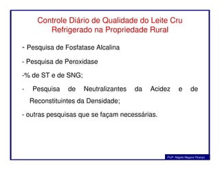 Controle Diário de Qualidade do Leite Cru
Refrigerado na Propriedade Rural
- Pesquisa de Fosfatase Alcalina
- Pesquisa de Peroxidase
-% de ST e de SNG;
- Pesquisa de Neutralizantes da Acidez e de
Reconstituintes da Densidade;
- outras pesquisas que se façam necessárias.
Profa. Nágela Magave Picanço
 