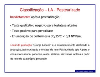 Classificação – LA - Pasteurizado
Imediatamente após a pasteurização:
- Teste qualitativo negativo para fosfatase alcalina
- Teste positivo para peroxidase
- Enumeração de coliformes a 30/35ºC < 0,3 NMP/mL
Profa. Nágela Magave Picanço
Local de produção “Granja Leiteira” é o estabelecimento destinado à
produção, pasteurização e envase de leite Pasteurizado tipo A para o
consumo humano, podendo, ainda, elaborar derivados lácteos a partir
de leite de sua própria produção.
 