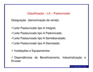Classificação – LA – Pasteurizado
Designação (denominação de venda)
Leite Pasteurizado tipo A Integral;
Leite Pasteurizado tipo A Padronizado;
Profa. Nágela Magave Picanço
Leite Pasteurizado tipo A Semidesnatado;
Leite Pasteurizado tipo A Desnatado;
Instalações e Equipamentos
Dependências de Beneficiamento, Industrialização e
Envase
 