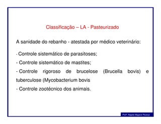 Classificação – LA - Pasteurizado
A sanidade do rebanho - atestada por médico veterinário:
- Controle sistemático de parasitoses;
- Controle sistemático de mastites;
Profa. Nágela Magave Picanço
- Controle sistemático de mastites;
- Controle rigoroso de brucelose (Brucella bovis) e
tuberculose (Mycobacterium bovis
- Controle zootécnico dos animais.
 