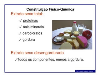 Constituição Físico-Química
Extrato seco total:
 proteínas
 sais minerais
 carboidratos
 gordura gordura
Extrato seco desengordurado
Todos os componentes, menos a gordura.
Profa. Nágela Magave Picanço
 