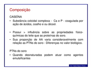 Composição
CASEÍNA
• Substância coloidal complexa - Ca e P - coagulada por
ação de ácidos, coalho e ou álcool.
• Possui > influência sobre as propriedades físico-
químicas do leite que as proteínas do soro.químicas do leite que as proteínas do soro.
• Sua proporção de AA varia consideravelmente com
relação as PTNs do soro - Diferenças no valor biológico.
PTNs do soro
• Quando desnaturadas podem atuar como agentes
emulsificantes
Profa. Nágela Magave Picanço
 