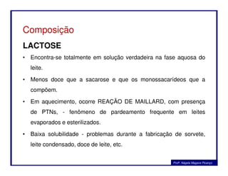 Composição
LACTOSE
• Encontra-se totalmente em solução verdadeira na fase aquosa do
leite.
• Menos doce que a sacarose e que os monossacarídeos que a
compõem.compõem.
• Em aquecimento, ocorre REAÇÃO DE MAILLARD, com presença
de PTNs, - fenômeno de pardeamento frequente em leites
evaporados e esterilizados.
• Baixa solubilidade - problemas durante a fabricação de sorvete,
leite condensado, doce de leite, etc.
Profa. Nágela Magave Picanço
 
