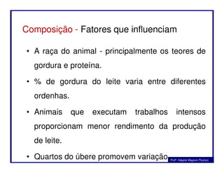 Composição - Fatores que influenciam
• A raça do animal - principalmente os teores de
gordura e proteína.
• % de gordura do leite varia entre diferentes
ordenhas.
• Animais que executam trabalhos intensos
proporcionam menor rendimento da produção
de leite.
• Quartos do úbere promovem variação Profa. Nágela Magave Picanço
 