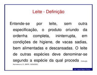 Leite - Definição
Entende-se por leite, sem outra
especificação, o produto oriundo da
ordenha completa, ininterrupta, emordenha completa, ininterrupta, em
condições de higiene, de vacas sadias,
bem alimentadas e descansadas. O leite
de outras espécies deve denominar-se
segundo a espécie da qual proceda (Instrução
Normativa no. 51, MAPA, 18/09/2002).
Profa. Nágela Magave Picanço
 
