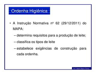 • A Instrução Normativa no 62 (29/12/2011) do
MAPA:
– determina requisitos para a produção de leite;
Ordenha Higiênica
– determina requisitos para a produção de leite;
– classifica os tipos de leite
– estabelece exigências de construção para
cada ordenha.
Profa. Nágela Magave Picanço
 