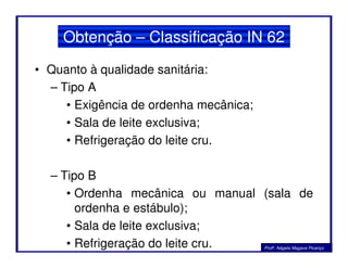 Obtenção – Classificação IN 62
• Quanto à qualidade sanitária:
– Tipo A
• Exigência de ordenha mecânica;
• Sala de leite exclusiva;
• Refrigeração do leite cru.• Refrigeração do leite cru.
– Tipo B
• Ordenha mecânica ou manual (sala de
ordenha e estábulo);
• Sala de leite exclusiva;
• Refrigeração do leite cru. Profa. Nágela Magave Picanço
 