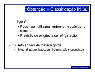 – Tipo C
• Pode ser utilizada ordenha mecânica e
manual;
• Previsão de exigência de refrigeração.
Obtenção – Classificação IN 62
• Previsão de exigência de refrigeração.
• Quanto ao teor de matéria gorda:
– Integral, padronizado, semi-desnatado e desnatado
Profa. Nágela Magave Picanço
 