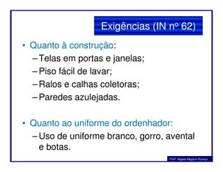 • Quanto à construção:
–Telas em portas e janelas;
–Piso fácil de lavar;
–Ralos e calhas coletoras;
Exigências (IN no 62)
–Ralos e calhas coletoras;
–Paredes azulejadas.
• Quanto ao uniforme do ordenhador:
–Uso de uniforme branco, gorro, avental
e botas.
Profa. Nágela Magave Picanço
 