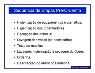 Seqüência de Etapas Pré-Ordenha
• Higienização de equipamentos e utensílios;
• Higienização dos ordenhadores;
• Recepção dos animais;
• Lavagem das vacas (se necessário);
• Teste de mastite;
• Lavagem, higienização e secagem do úbere;
• Ordenha;
• Desinfecção do úbere pós ordenha.
Profa. Nágela Magave Picanço
 