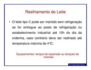 Resfriamento do Leite
• O leite tipo C pode ser mantido sem refrigeração
se for entregue ao posto de refrigeração ou
estabelecimento industrial até 10h do dia da
ordenha, caso contrário deve ser resfriado até
temperatura máxima de 4°C;
Equipamentos: tanque de expansão ou tanques de
imersão.
Profa. Nágela Magave Picanço
 