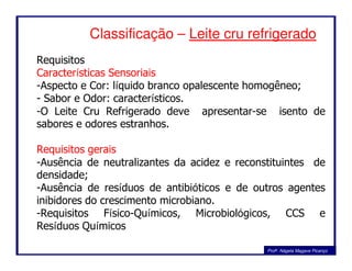 Classificação – Leite cru refrigerado
Requisitos
Características Sensoriais
-Aspecto e Cor: líquido branco opalescente homogêneo;
- Sabor e Odor: característicos.
-O Leite Cru Refrigerado deve apresentar-se isento de
sabores e odores estranhos.
Profa. Nágela Magave Picanço
Requisitos gerais
-Ausência de neutralizantes da acidez e reconstituintes de
densidade;
-Ausência de resíduos de antibióticos e de outros agentes
inibidores do crescimento microbiano.
-Requisitos Físico-Químicos, Microbiológicos, CCS e
Resíduos Químicos
 