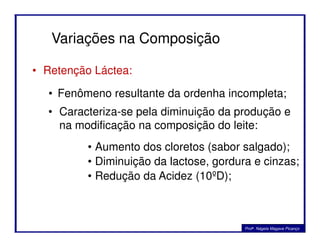 • Retenção Láctea:
Variações na Composição
• Fenômeno resultante da ordenha incompleta;
• Caracteriza-se pela diminuição da produção e
na modificação na composição do leite:na modificação na composição do leite:
• Aumento dos cloretos (sabor salgado);
• Diminuição da lactose, gordura e cinzas;
• Redução da Acidez (10ºD);
Profa. Nágela Magave Picanço
 