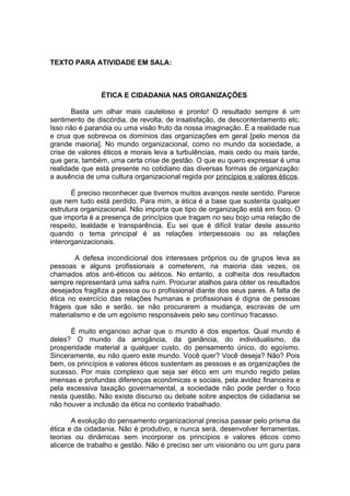 TEXTO PARA ATIVIDADE EM SALA:



                ÉTICA E CIDADANIA NAS ORGANIZAÇÕES

       Basta um olhar mais cauteloso e pronto! O resultado sempre é um
sentimento de discórdia, de revolta, de insatisfação, de descontentamento etc.
Isso não é paranóia ou uma visão fruto da nossa imaginação. É a realidade nua
e crua que sobrevoa os domínios das organizações em geral [pelo menos da
grande maioria]. No mundo organizacional, como no mundo da sociedade, a
crise de valores éticos e morais leva a turbulências, mais cedo ou mais tarde,
que gera, também, uma certa crise de gestão. O que eu quero expressar é uma
realidade que está presente no cotidiano das diversas formas de organização:
a ausência de uma cultura organizacional regida por princípios e valores éticos.

       É preciso reconhecer que tivemos muitos avanços neste sentido. Parece
que nem tudo está perdido. Para mim, a ética é a base que sustenta qualquer
estrutura organizacional. Não importa que tipo de organização está em foco. O
que importa é a presença de princípios que tragam no seu bojo uma relação de
respeito, lealdade e transparência. Eu sei que é difícil tratar deste assunto
quando o tema principal é as relações interpessoais ou as relações
interorganizacionais.

        A defesa incondicional dos interesses próprios ou de grupos leva as
pessoas e alguns profissionais a cometerem, na maioria das vezes, os
chamados atos anti-éticos ou aéticos. No entanto, a colheita dos resultados
sempre representará uma safra ruim. Procurar atalhos para obter os resultados
desejados fragiliza a pessoa ou o profissional diante dos seus pares. A falta de
ética no exercício das relações humanas e profissionais é digna de pessoas
frágeis que são e serão, se não procurarem a mudança, escravas de um
materialismo e de um egoísmo responsáveis pelo seu contínuo fracasso.

      É muito enganoso achar que o mundo é dos espertos. Qual mundo é
deles? O mundo da arrogância, da ganância, do individualismo, da
prosperidade material a qualquer custo, do pensamento único, do egoísmo.
Sinceramente, eu não quero este mundo. Você quer? Você deseja? Não? Pois
bem, os princípios e valores éticos sustentam as pessoas e as organizações de
sucesso. Por mais complexo que seja ser ético em um mundo regido pelas
imensas e profundas diferenças econômicas e sociais, pela avidez financeira e
pela excessiva taxação governamental, a sociedade não pode perder o foco
nesta questão. Não existe discurso ou debate sobre aspectos de cidadania se
não houver a inclusão da ética no contexto trabalhado.

       A evolução do pensamento organizacional precisa passar pelo prisma da
ética e da cidadania. Não é produtivo, e nunca será, desenvolver ferramentas,
teorias ou dinâmicas sem incorporar os princípios e valores éticos como
alicerce de trabalho e gestão. Não é preciso ser um visionário ou um guru para
 