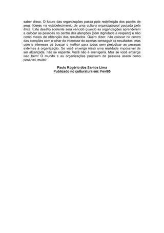 saber disso. O futuro das organizações passa pela redefinição dos papéis de
seus líderes no estabelecimento de uma cultura organizacional pautada pela
ética. Este desafio somente será vencido quando as organizações aprenderem
a colocar as pessoas no centro das atenções [com dignidade e respeito] e não
como meios de obtenção dos resultados. Quero dizer: não colocar no centro
das atenções com o olhar do interesse de apenas conseguir os resultados, mas
com o interesse de buscar o melhor para todos sem prejudicar as pessoas
externas à organização. Se você enxerga nisso uma realidade impossível de
ser alcançada, não se espante. Você não é alienígena. Mas se você enxerga
isso bem! O mundo e as organizações precisam de pessoas assim como
possível, muito!

                     Paulo Rogério dos Santos Lima
                   Publicado no culturatura em: Fev/05
 