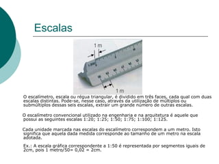 Escalas
O escalímetro, escala ou régua triangular, é dividido em três faces, cada qual com duas
escalas distintas. Pode-se, nesse caso, através da utilização de múltiplos ou
submúltiplos dessas seis escalas, extrair um grande número de outras escalas.
O escalímetro convencional utilizado na engenharia e na arquitetura é aquele que
possui as seguintes escalas 1:20; 1:25; 1:50; 1:75; 1:100; 1:125.
Cada unidade marcada nas escalas do escalímetro correspondem a um metro. Isto
significa que aquela dada medida corresponde ao tamanho de um metro na escala
adotada.
Ex.: A escala gráfica correspondente a 1:50 é representada por segmentos iguais de
2cm, pois 1 metro/50= 0,02 = 2cm.
 