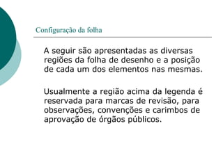 Configuração da folha
A seguir são apresentadas as diversas
regiões da folha de desenho e a posição
de cada um dos elementos nas mesmas.
Usualmente a região acima da legenda é
reservada para marcas de revisão, para
observações, convenções e carimbos de
aprovação de órgãos públicos.
 