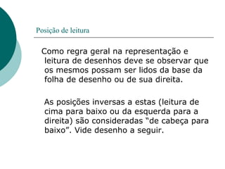Posição de leitura
Como regra geral na representação e
leitura de desenhos deve se observar que
os mesmos possam ser lidos da base da
folha de desenho ou de sua direita.
As posições inversas a estas (leitura de
cima para baixo ou da esquerda para a
direita) são consideradas “de cabeça para
baixo”. Vide desenho a seguir.
 