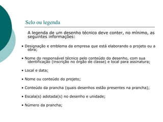 Selo ou legenda
A legenda de um desenho técnico deve conter, no mínimo, as
seguintes informações:
• Designação e emblema da empresa que está elaborando o projeto ou a
obra;
• Nome do responsável técnico pelo conteúdo do desenho, com sua
identificação (inscrição no órgão de classe) e local para assinatura;
• Local e data;
• Nome ou conteúdo do projeto;
• Conteúdo da prancha (quais desenhos estão presentes na prancha);
• Escala(s) adotada(s) no desenho e unidade;
• Número da prancha;
 