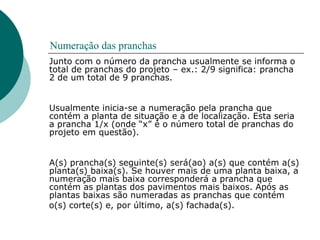 Numeração das pranchas
Junto com o número da prancha usualmente se informa o
total de pranchas do projeto – ex.: 2/9 significa: prancha
2 de um total de 9 pranchas.
Usualmente inicia-se a numeração pela prancha que
contém a planta de situação e a de localização. Esta seria
a prancha 1/x (onde “x” é o número total de pranchas do
projeto em questão).
A(s) prancha(s) seguinte(s) será(ao) a(s) que contém a(s)
planta(s) baixa(s). Se houver mais de uma planta baixa, a
numeração mais baixa corresponderá a prancha que
contém as plantas dos pavimentos mais baixos. Após as
plantas baixas são numeradas as pranchas que contém
o(s) corte(s) e, por último, a(s) fachada(s).
 