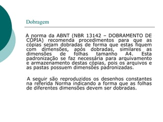 Dobragem
A norma da ABNT (NBR 13142 – DOBRAMENTO DE
CÓPIA) recomenda procedimentos para que as
cópias sejam dobradas de forma que estas fiquem
com dimensões, após dobradas, similares as
dimensões de folhas tamanho A4. Esta
padronização se faz necessária para arquivamento
e armazenamento destas cópias, pois os arquivos e
as pastas possuem dimensões padronizadas.
A seguir são reproduzidos os desenhos constantes
na referida Norma indicando a forma que as folhas
de diferentes dimensões devem ser dobradas.
 