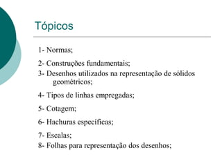 Tópicos
1- Normas;
2- Construções fundamentais;
3- Desenhos utilizados na representação de sólidos
geométricos;
4- Tipos de linhas empregadas;
5- Cotagem;
6- Hachuras específicas;
7- Escalas;
8- Folhas para representação dos desenhos;
 