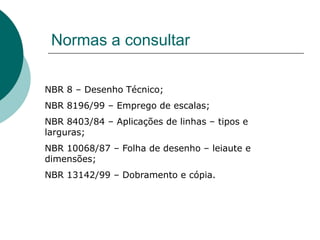 Normas a consultar
NBR 8 – Desenho Técnico;
NBR 8196/99 – Emprego de escalas;
NBR 8403/84 – Aplicações de linhas – tipos e
larguras;
NBR 10068/87 – Folha de desenho – leiaute e
dimensões;
NBR 13142/99 – Dobramento e cópia.
 