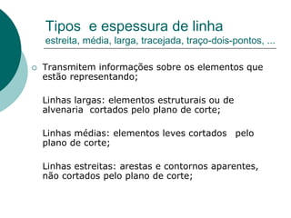 Tipos e espessura de linha
estreita, média, larga, tracejada, traço-dois-pontos, ...
 Transmitem informações sobre os elementos que
estão representando;
Linhas largas: elementos estruturais ou de
alvenaria cortados pelo plano de corte;
Linhas médias: elementos leves cortados pelo
plano de corte;
Linhas estreitas: arestas e contornos aparentes,
não cortados pelo plano de corte;
 