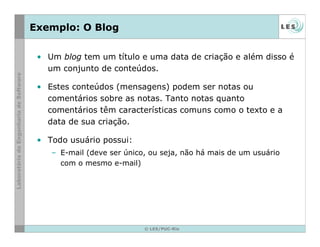 © LES/PUC-Rio
Exemplo: O Blog
• Um blog tem um título e uma data de criação e além disso é
um conjunto de conteúdos.
• Estes conteúdos (mensagens) podem ser notas ou
comentários sobre as notas. Tanto notas quanto
comentários têm características comuns como o texto e a
data de sua criação.
• Todo usuário possui:
– E-mail (deve ser único, ou seja, não há mais de um usuário
com o mesmo e-mail)
 