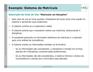 © LES/PUC-Rio
Exemplo: Sistema de Matrícula
Descrição do Caso de Uso “Matricular em Disciplina”
• Esse caso de uso se inicia quando o Estudante de Curso inicia uma sessão no
sistema e apresenta suas credenciais.
• O sistema verifica se a credencial é válida.
• O sistema solicita que o estudante realize sua matrícula, selecionando 4
disciplinas.
• O estudante preenche um formulário eletrônico de matrícula e o submete
para uma análise de consistência.
• O sistema analisa as informações contidas no formulário.
– Se as informações são consistentes, o estudante é incluído em turmas
abertas de 4 disciplinas, iniciando pelas preferenciais.
– Se as informações não são consistentes, o sistema informa o motivo da
inconsistência e solicita que o formulário seja alterado.
 
