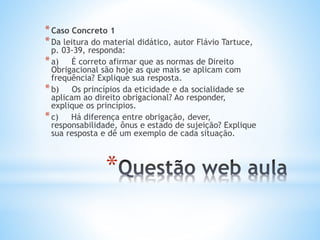 * Caso Concreto 1
* Da leitura do material didático, autor Flávio Tartuce,

p. 03-39, responda:
* a) É correto afirmar que as normas de Direito
Obrigacional são hoje as que mais se aplicam com
frequência? Explique sua resposta.
* b) Os princípios da eticidade e da socialidade se
aplicam ao direito obrigacional? Ao responder,
explique os princípios.
* c) Há diferença entre obrigação, dever,
responsabilidade, ônus e estado de sujeição? Explique
sua resposta e dê um exemplo de cada situação.

*

 