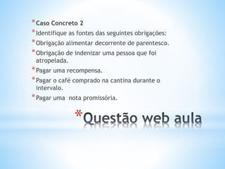 * Caso Concreto 2
* Identifique as fontes das seguintes obrigações:
* Obrigação alimentar decorrente de parentesco.
* Obrigação de indenizar uma pessoa que foi
atropelada.

* Pagar uma recompensa.
* Pagar o café comprado na cantina durante o
intervalo.

* Pagar uma

nota promissória.

*

 