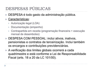 DESPESAS PÚBLICAS
 DESPESA é todo gasto da administração pública.
 Características:
 Autorização legal (LOA)
 Documentação (empenho)
 Contrapartida em receita (programação financeira + execução
mensal de desembolso)
 DESPESA COM PESSOAL: inclui ativos, inativos,
pensionistas e contratos de terceirização. Inclui também
os encargos e contribuições previdenciárias.
 A verificação dos limites globais ocorrerá a cada
quadrimestre e está conforme a Lei de Responsabilidade
Fiscal (arts. 18 a 20 da LC 101/00).
 