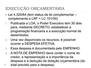 EXECUÇÃO ORÇAMENTÁRIA
 Lei 4.320/64 (tem status de lei complementar –
complementa a LRF = LC 101/00)
1. Publicada a LOA, o Poder Executivo tem 30 dias
para, mediante DECRETO, estabelecer a
programação financeira e a execução normal de
desembolso.
2. Uma vez disponíveis os recursos, é possível
ocorrer a DESPESA EFETIVA.
3. Essa despesa é documentada pelo EMPENHO.
4. A NOTA DE EMPENHO deve conter o nome do
credor, a representação e a importância da
despesa e a dedução da dotação orçamentária (do
total previsto para a despesa).
 