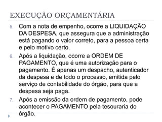 EXECUÇÃO ORÇAMENTÁRIA
5. Com a nota de empenho, ocorre a LIQUIDAÇÃO
DA DESPESA, que assegura que a administração
está pagando o valor correto, para a pessoa certa
e pelo motivo certo.
6. Após a liquidação, ocorre a ORDEM DE
PAGAMENTO, que é uma autorização para o
pagamento. É apenas um despacho, autenticador
da despesa e de todo o processo, emitida pelo
serviço de contabilidade do órgão, para que a
despesa seja paga.
7. Após a emissão da ordem de pagamento, pode
acontecer o PAGAMENTO pela tesouraria do
órgão.
 
