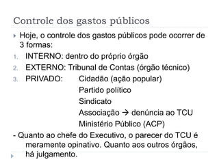 Controle dos gastos públicos
 Hoje, o controle dos gastos públicos pode ocorrer de
3 formas:
1. INTERNO: dentro do próprio órgão
2. EXTERNO: Tribunal de Contas (órgão técnico)
3. PRIVADO: Cidadão (ação popular)
Partido político
Sindicato
Associação  denúncia ao TCU
Ministério Público (ACP)
- Quanto ao chefe do Executivo, o parecer do TCU é
meramente opinativo. Quanto aos outros órgãos,
há julgamento.
 