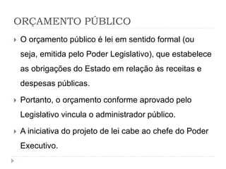 ORÇAMENTO PÚBLICO
 O orçamento público é lei em sentido formal (ou
seja, emitida pelo Poder Legislativo), que estabelece
as obrigações do Estado em relação às receitas e
despesas públicas.
 Portanto, o orçamento conforme aprovado pelo
Legislativo vincula o administrador público.
 A iniciativa do projeto de lei cabe ao chefe do Poder
Executivo.
 