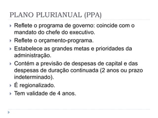 PLANO PLURIANUAL (PPA)
 Reflete o programa de governo: coincide com o
mandato do chefe do executivo.
 Reflete o orçamento-programa.
 Estabelece as grandes metas e prioridades da
administração.
 Contém a previsão de despesas de capital e das
despesas de duração continuada (2 anos ou prazo
indeterminado).
 É regionalizado.
 Tem validade de 4 anos.
 