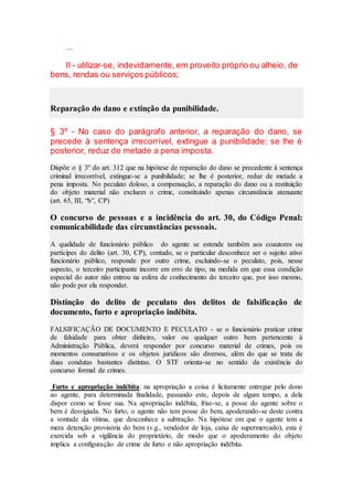 ...
Il - utilizar-se, indevidamente, em proveito próprio ou alheio, de
bens, rendas ou serviços públicos;
Reparação do dano e extinção da punibilidade.
§ 3º - No caso do parágrafo anterior, a reparação do dano, se
precede à sentença irrecorrível, extingue a punibilidade; se lhe é
posterior, reduz de metade a pena imposta.
Dispõe o § 3º do art. 312 que na hipótese de reparação do dano se precedente à sentença
criminal irrecorrível, extingue-se a punibilidade; se lhe é posterior, reduz de metade a
pena imposta. No peculato doloso, a compensação, a reparação do dano ou a restituição
do objeto material não excluem o crime, constituindo apenas circunstância atenuante
(art. 65, III, “b”, CP)
O concurso de pessoas e a incidência do art. 30, do Código Penal:
comunicabilidade das circunstâncias pessoais.
A qualidade de funcionário público do agente se estende também aos coautores ou
partícipes do delito (art. 30, CP), contudo, se o particular desconhece ser o sujeito ativo
funcionário público, responde por outro crime, excluindo-se o peculato, pois, nesse
aspecto, o terceiro participante incorre em erro de tipo, na medida em que essa condição
especial do autor não entrou na esfera de conhecimento do terceiro que, por isso mesmo,
não pode por ela responder.
Distinção do delito de peculato dos delitos de falsificação de
documento, furto e apropriação indébita.
FALSIFICAÇÃO DE DOCUMENTO E PECULATO - se o funcionário praticar crime
de falsidade para obter dinheiro, valor ou qualquer outro bem pertencente à
Administração Pública, deverá responder por concurso material de crimes, pois os
momentos consumativos e os objetos jurídicos são diversos, além do que se trata de
duas condutas bastantes distintas. O STF orienta-se no sentido da existência do
concurso formal de crimes.
Furto e apropriação indébita: na apropriação a coisa é licitamente entregue pelo dono
ao agente, para determinada finalidade, passando este, depois de algum tempo, a dela
dispor como se fosse sua. Na apropriação indébita, frise-se, a posse do agente sobre o
bem é desvigiada. No furto, o agente não tem posse do bem, apoderando-se deste contra
a vontade da vítima, que desconhece a subtração. Na hipótese em que o agente tem a
mera detenção provisória do bem (v.g., vendedor de loja, caixa de supermercado), esta é
exercida sob a vigilância do proprietário, de modo que o apoderamento do objeto
implica a configuração de crime de furto e não apropriação indébita.
 