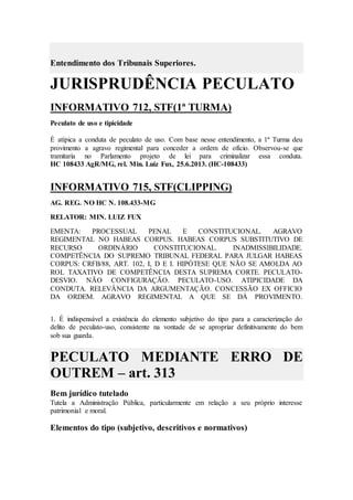 Entendimento dos Tribunais Superiores.
JURISPRUDÊNCIA PECULATO
INFORMATIVO 712, STF(1ª TURMA)
Peculato de uso e tipicidade
É atípica a conduta de peculato de uso. Com base nesse entendimento, a 1ª Turma deu
provimento a agravo regimental para conceder a ordem de ofício. Observou-se que
tramitaria no Parlamento projeto de lei para criminalizar essa conduta.
HC 108433 AgR/MG, rel. Min. Luiz Fux, 25.6.2013. (HC-108433)
INFORMATIVO 715, STF(CLIPPING)
AG. REG. NO HC N. 108.433-MG
RELATOR: MIN. LUIZ FUX
EMENTA: PROCESSUAL PENAL E CONSTITUCIONAL. AGRAVO
REGIMENTAL NO HABEAS CORPUS. HABEAS CORPUS SUBSTITUTIVO DE
RECURSO ORDINÁRIO CONSTITUCIONAL. INADMISSIBILIDADE.
COMPETÊNCIA DO SUPREMO TRIBUNAL FEDERAL PARA JULGAR HABEAS
CORPUS: CRFB/88, ART. 102, I, D E I. HIPÓTESE QUE NÃO SE AMOLDA AO
ROL TAXATIVO DE COMPETÊNCIA DESTA SUPREMA CORTE. PECULATO-
DESVIO. NÃO CONFIGURAÇÃO. PECULATO-USO. ATIPICIDADE DA
CONDUTA. RELEVÂNCIA DA ARGUMENTAÇÃO. CONCESSÃO EX OFFICIO
DA ORDEM. AGRAVO REGIMENTAL A QUE SE DÁ PROVIMENTO.
1. É indispensável a existência do elemento subjetivo do tipo para a caracterização do
delito de peculato-uso, consistente na vontade de se apropriar definitivamente do bem
sob sua guarda.
PECULATO MEDIANTE ERRO DE
OUTREM – art. 313
Bem jurídico tutelado
Tutela a Administração Pública, particularmente em relação a seu próprio interesse
patrimonial e moral.
Elementos do tipo (subjetivo, descritivos e normativos)
 