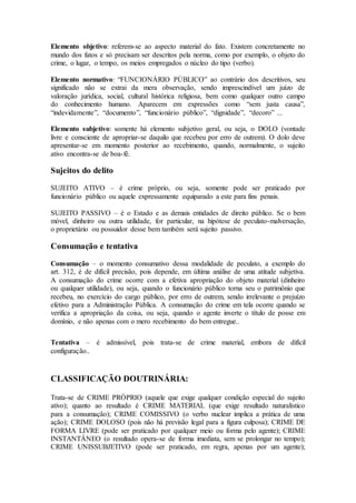 Elemento objetivo: referem-se ao aspecto material do fato. Existem concretamente no
mundo dos fatos e só precisam ser descritos pela norma, como por exemplo, o objeto do
crime, o lugar, o tempo, os meios empregados o núcleo do tipo (verbo).
Elemento normativo: “FUNCIONÁRIO PÚBLICO” ao contrário dos descritivos, seu
significado não se extrai da mera observação, sendo imprescindível um juízo de
valoração jurídica, social, cultural histórica religiosa, bem como qualquer outro campo
do conhecimento humano. Aparecem em expressões como “sem justa causa”,
“indevidamente”, “documento”, “funcionário público”, “dignidade”, “decoro” ...
Elemento subjetivo: somente há elemento subjetivo geral, ou seja, o DOLO (vontade
livre e consciente de apropriar-se daquilo que recebeu por erro de outrem). O dolo deve
apresentar-se em momento posterior ao recebimento, quando, normalmente, o sujeito
ativo encontra-se de boa-fé.
Sujeitos do delito
SUJEITO ATIVO – é crime próprio, ou seja, somente pode ser praticado por
funcionário público ou aquele expressamente equiparado a este para fins penais.
SUJEITO PASSIVO – é o Estado e as demais entidades de direito público. Se o bem
móvel, dinheiro ou outra utilidade, for particular, na hipótese de peculato-malversação,
o proprietário ou possuidor desse bem também será sujeito passivo.
Consumação e tentativa
Consumação – o momento consumativo dessa modalidade de peculato, a exemplo do
art. 312, é de difícil precisão, pois depende, em última análise de uma atitude subjetiva.
A consumação do crime ocorre com a efetiva apropriação do objeto material (dinheiro
ou qualquer utilidade), ou seja, quando o funcionário público torna seu o patrimônio que
recebeu, no exercício do cargo público, por erro de outrem, sendo irrelevante o prejuízo
efetivo para a Administração Pública. A consumação do crime em tela ocorre quando se
verifica a apropriação da coisa, ou seja, quando o agente inverte o título de posse em
domínio, e não apenas com o mero recebimento do bem entregue..
Tentativa – é admissível, pois trata-se de crime material, embora de difícil
configuração..
CLASSIFICAÇÃO DOUTRINÁRIA:
Trata-se de CRIME PRÓPRIO (aquele que exige qualquer condição especial do sujeito
ativo); quanto ao resultado é CRIME MATERIAL (que exige resultado naturalístico
para a consumação); CRIME COMISSIVO (o verbo nuclear implica a prática de uma
ação); CRIME DOLOSO (pois não há previsão legal para a figura culposa); CRIME DE
FORMA LIVRE (pode ser praticado por qualquer meio ou forma pelo agente); CRIME
INSTANTÂNEO (o resultado opera-se de forma imediata, sem se prolongar no tempo);
CRIME UNISSUBJETIVO (pode ser praticado, em regra, apenas por um agente);
 