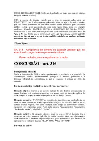 CRIME PLURISSUBSISTENTE (pode ser desdobrado em vários atos, que, no entanto,
integram a mesma conduta).
OBS: a maioria da doutrina entende que o erro, no presente delito, deve ser
ESPONTÂNEO, isto é, nãoprovocado pelo sujeito ativo, ou seja, o funcionário público,
pois não sendo espontâneo, ou em outros termos, sendo provocado pelo funcionário
público, poderia haver desclassificação para outra figura típica, como por exemplo
estelionato. Contudo, ROGÉRIO GRECO e GUILHERME DE SOUZA NUCCI,
entendem que o erro tanto pode ser provocado, como espontâneo, concluindo GRECO
“que a lei não limita que o mencionado erro seja espontâneo, somente fazendo
menção ao fato de que o agente tenha recebido o dinheiro ou qualquer utilidade
mediante o erro de outrem.”.
Figura típica.
Art. 313 - Apropriar-se de dinheiro ou qualquer utilidade que, no
exercício do cargo, recebeu por erro de outrem:
Pena - reclusão, de um a quatro anos, e multa.
CONCUSSÃO – art. 316
Bem jurídico tutelado
Tutela a Administração Pública, mais especificamente a moralidade e a probidade da
Administração Pública. Secundariamente, protege-se o interesse patrimonial e a
liberdade individual do administrado, já que a concussão é análoga ao delito de
extorsão.
Elementos do tipo (subjetivo, descritivos e normativos)
Elemento objetivo: referem-se ao aspecto material do fato. Existem concretamente no
mundo dos fatos e só precisam ser descritos pela norma, como por exemplo, o objeto do
crime, o lugar, o tempo, os meios empregados o núcleo do tipo (verbo).
Elemento normativo: “FUNÇÕES” ao contrário dos descritivos, seu significado não se
extrai da mera observação, sendo imprescindível um juízo de valoração jurídica, social,
cultural histórica religiosa, bem como qualquer outro campo do conhecimento humano.
Aparecem em expressões como “sem justa causa”, “indevidamente”, “documento”,
“funcionário público”, “dignidade”, “decoro” ...
Elemento subjetivo: há elemento subjetivo geral, ou seja, o DOLO (vontade livre e
consciente de exigir vantagem indevida do sujeito passivo, direta ou indiretamente),
como também há o elemento subjetivo específico que é representado pela finalidade da
ação que visa a vantagem indevida “PARA SI OU PARA OUTREM”.
Sujeitos do delito
 