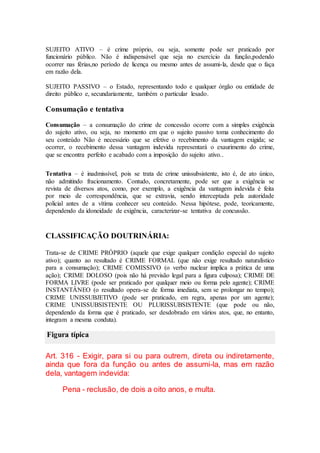 SUJEITO ATIVO – é crime próprio, ou seja, somente pode ser praticado por
funcionário público. Não é indispensável que seja no exercício da função,podendo
ocorrer nas férias,no período de licença ou mesmo antes de assumi-la, desde que o faça
em razão dela.
SUJEITO PASSIVO – o Estado, representando todo e qualquer órgão ou entidade de
direito público e, secundariamente, também o particular lesado.
Consumação e tentativa
Consumação – a consumação do crime de concessão ocorre com a simples exigência
do sujeito ativo, ou seja, no momento em que o sujeito passivo toma conhecimento do
seu conteúdo Não é necessário que se efetive o recebimento da vantagem exigida; se
ocorrer, o recebimento dessa vantagem indevida representará o exaurimento do crime,
que se encontra perfeito e acabado com a imposição do sujeito ativo..
Tentativa – é inadmissível, pois se trata de crime unissubsistente, isto é, de ato único,
não admitindo fracionamento. Contudo, concretamente, pode ser que a exigência se
revista de diversos atos, como, por exemplo, a exigência da vantagem indevida é feita
por meio de correspondência, que se extravia, sendo interceptada pela autoridade
policial antes de a vítima conhecer seu conteúdo. Nessa hipótese, pode, teoricamente,
dependendo da idoneidade de exigência, caracterizar-se tentativa de concussão.
CLASSIFICAÇÃO DOUTRINÁRIA:
Trata-se de CRIME PRÓPRIO (aquele que exige qualquer condição especial do sujeito
ativo); quanto ao resultado é CRIME FORMAL (que não exige resultado naturalístico
para a consumação); CRIME COMISSIVO (o verbo nuclear implica a prática de uma
ação); CRIME DOLOSO (pois não há previsão legal para a figura culposa); CRIME DE
FORMA LIVRE (pode ser praticado por qualquer meio ou forma pelo agente); CRIME
INSTANTÂNEO (o resultado opera-se de forma imediata, sem se prolongar no tempo);
CRIME UNISSUBJETIVO (pode ser praticado, em regra, apenas por um agente);
CRIME UNISSUBSISTENTE OU PLURISSUBSISTENTE (que pode ou não,
dependendo da forma que é praticado, ser desdobrado em vários atos, que, no entanto,
integram a mesma conduta).
Figura típica
Art. 316 - Exigir, para si ou para outrem, direta ou indiretamente,
ainda que fora da função ou antes de assumi-la, mas em razão
dela, vantagem indevida:
Pena - reclusão, de dois a oito anos, e multa.
 