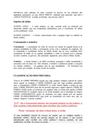 indevidos,ou pelo emprego de meio vexatório ou gravoso na sua cobrança não
legalmente autorizado), ou seja, DOLO DIRETO (indicado pela expressão “que sabe”)
e DOLO EVENTUAL (contido na fórmula “que deveria saber”).
Sujeitos do delito
SUJEITO ATIVO – é crime próprio, ou seja, somente pode ser praticado por
funcionário público que tem competência administrativa para o recebimento do tributa
ou da contribuição social.
SUJEITO PASSIVO – o Estado, representando todo e qualquer órgão ou entidade de
direito público.
Consumação e tentativa
Consumação – a consumação do crime de excesso de exação da seguinte forma: a) na
primeira modalidade do delito, a consumação ocorre com a realização da exigência, não
se reclamando o recebimento efetivo do tributo devido, que no caso, constituirá mero
exaurimento do delito; b) na segunda modalidade, o crime se consuma com o emprego
do meio vexatório ou gravoso, não autorizado legalmente para cobrar o tributo devido..
Tentativa – a forma tentada é de difícil ocorrência, porquanto o delito normalmente é
executado com um único ato. Não obstante, a tentativa é admissível quando a execução
da conduta criminosa – em qualquer uma de suas modalidades – for fracionável em
atos, como, por exemplo, na forma escrita da conduta.
CLASSIFICAÇÃO DOUTRINÁRIA:
Trata-se de CRIME PRÓPRIO (aquele que exige qualquer condição especial do sujeito
ativo); quanto ao resultado é CRIME FORMAL (que não exige resultado naturalístico
para a consumação); CRIME COMISSIVO (o verbo nuclear implica a prática de uma
ação); CRIME DOLOSO (pois não há previsão legal para a figura culposa); CRIME DE
FORMA LIVRE (pode ser praticado por qualquer meio ou forma pelo agente); CRIME
INSTANTÂNEO (o resultado opera-se de forma imediata, sem se prolongar no tempo);
CRIME UNISSUBJETIVO (pode ser praticado, em regra, apenas por um agente);
CRIME PLURISSUBSISTENTE (que pode ser desdobrado em vários atos, que, no
entanto, integram a mesma conduta).
§ 2º - Se o funcionário desvia, em proveito próprio ou de outrem, o
que recebeu indevidamente para recolher aos cofres públicos:
Pena - reclusão, de dois a doze anos, e multa.
É uma modalidade especial de excesso de exação, que se configura quando o
funcionário público “desvia em proveito próprio ou de outrem, o que recebeu
indevidamente para recolher aos cofres públicos.”. trata-se, portanto, de uma
qualificadora do delito de excesso de exação.
 