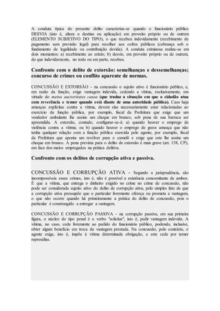 A conduta típica do presente delito caracteriza-se quando o funcionário público
DESVIA (isto é, altera o destino ou aplicação) em proveito próprio ou de outrem
(ELEMENTO SUBJETIVO DO TIPO), o que recebeu indevidamente (recebimento de
pagamento sem previsão legal) para recolher aos cofres públicos (cobrança sob o
fundamento de legalidade ou contribuição devida). A conduta criminosa realiza-se em
dois momentos: a) recebimento ao erário; b) desvio, em proveito próprio ou de outrem,
do que indevidamente, no todo ou em parte, recebeu.
Confronto com o delito de extorsão: semelhanças e dessemelhanças;
concurso de crimes ou conflito aparente de normas.
CONCUSSÃO E EXTORSÃO - na concussão o sujeito ativo é funcionário público, e,
em razão da função, exige vantagem indevida, cedendo a vítima, exclusivamente, em
virtude do metus auctoritates causa (que traduz a situação em que o cidadão atua
com reverência e temor quando está diante de uma autoridade pública). Caso haja
ameaças explícitas contra a vítima, devem elas necessariamente estar relacionadas ao
exercício da função pública, por exemplo, fiscal da Prefeitura que exige que um
vendedor ambulante lhe assine um cheque em branco, sob pena de sua barraca ser
apreendida. A extorsão, contudo, configurar-se-á: a) quando houver o emprego de
violência contra a vítima; ou b) quando houver o emprego de grave ameaça que não
tenha qualquer relação com a função pública exercida pelo agente, por exemplo, fiscal
da Prefeitura que aponta um revólver para o camelô e exige que este lhe assine um
cheque em branco. A pena prevista para o delito de extorsão é mais grave (art. 158, CP),
em face dos meios empregados na prática delitiva.
Confronto com os delitos de corrupção ativa e passiva.
CONCUSSÃO E CORRUPÇÃO ATIVA - Segundo a jurisprudência, são
incompossíveis esses crimes, isto é, não é possível a existência concomitante de ambos.
É que a vítima, que entrega o dinheiro exigido no crime no crime de concussão, não
pode ser considerada sujeito ativo do delito de corrupção ativa, pelo simples fato de que
a corrupção ativa pressupõe que o particular livremente ofereça ou prometa a vantagem,
o que não ocorre quando há primeiramente a prática do delito de concussão, pois o
particular é constrangido a entregar a vantagem.
CONCUSSÃO E CORRUPÇÃO PASSIVA - na corrupção passiva, em sua primeira
figura, o núcleo do tipo penal é o verbo "solicitar", isto é, pedir vantagem indevida. A
vítima, no caso, cede livremente ao pedido do funcionário público, podendo, inclusive,
obter algum benefício em troca da vantagem prestada. Na concussão, pelo contrário, o
agente exige, isto é, impõe à vítima determinada obrigação, e este cede por temer
represálias.
 